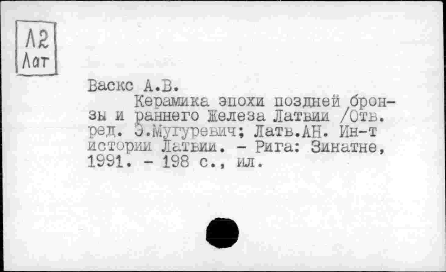 ﻿Л2 Лат
Васке А.В.
Керамика эпохи поздней бронза и раннего Железа Латвии /Отв. ред. J.Мугуревич; Латв.АН. Ин-т истории Латвии. - Рига: Зинатне, 1991. - 198 с., ад.